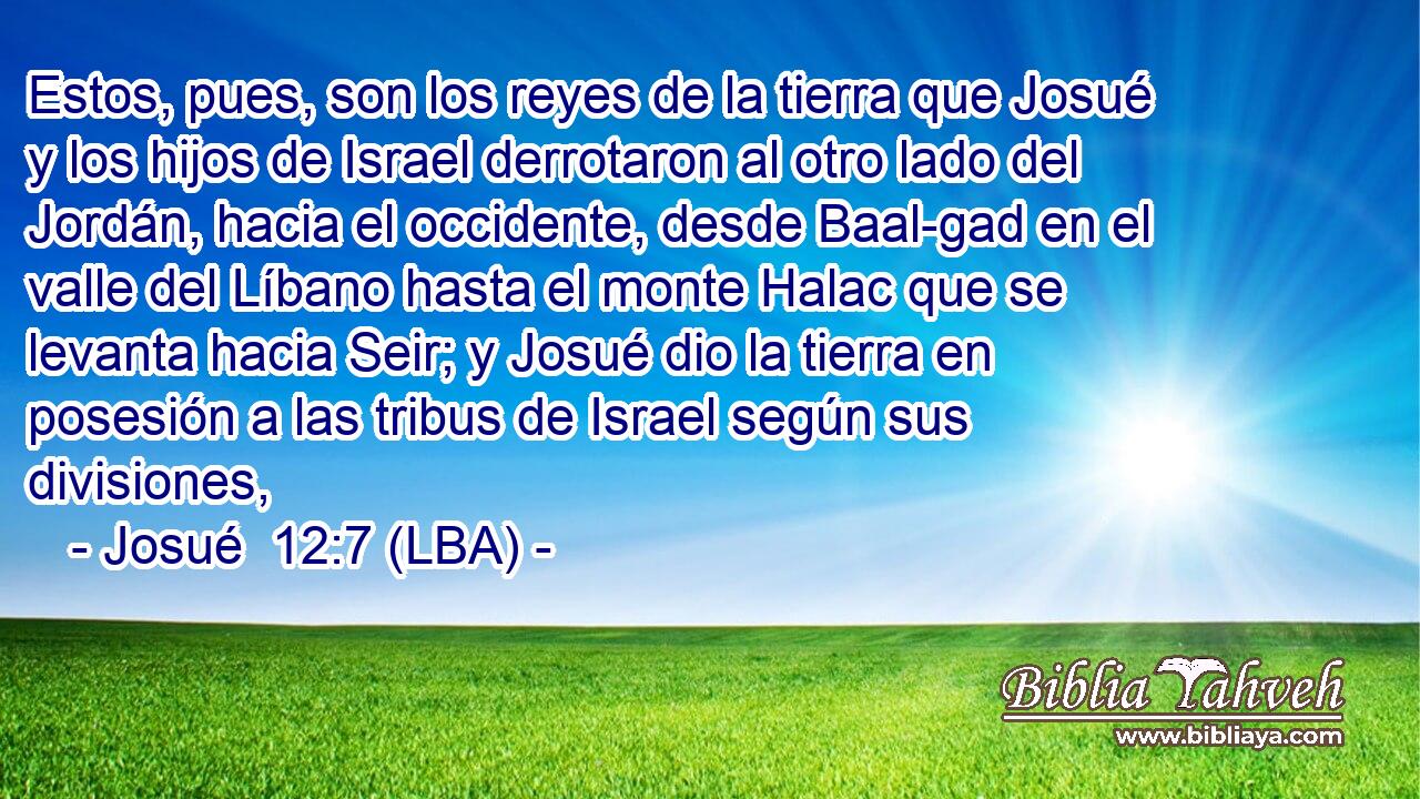 Estos, pues, son los reyes de la tierra que Josué y los hijos de Israel derrotaron al otro lado del Jordán, hacia el occidente, desde Baal-gad en el valle del Líbano hasta el monte Halac que se levanta hacia Seir; y Josué dio la tierra en posesión a las tribus de Israel según sus divisiones,