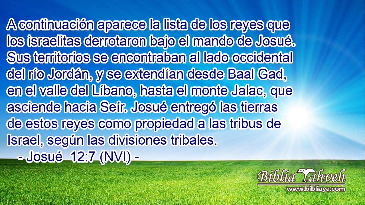  A continuación aparece la lista de los reyes que los israelitas derrotaron bajo el mando de Josué. Sus territorios se encontraban al lado occidental del río Jordán, y se extendían desde Baal Gad, en el valle del Líbano, hasta el monte Jalac, que asciende hacia Seír. Josué entregó las tierras de estos reyes como propiedad a las tribus de Israel, según las divisiones tribales. 