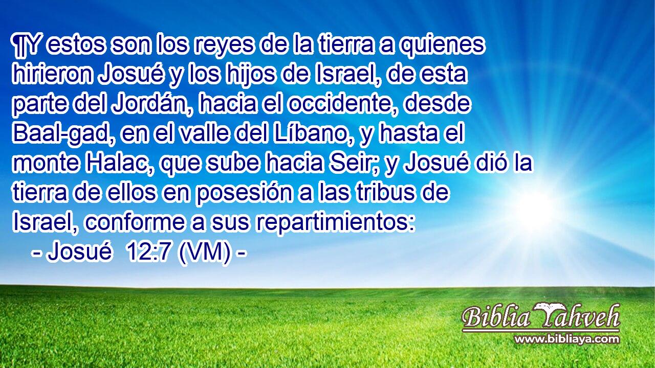  ¶Y estos son los reyes de la tierra a quienes hirieron Josué y los hijos de Israel, de esta parte del Jordán, hacia el occidente, desde Baal-gad, en el valle del Líbano, y hasta el monte Halac, que sube hacia Seir; y Josué dió la tierra de ellos en posesión a las tribus de Israel, conforme a sus repartimientos: 