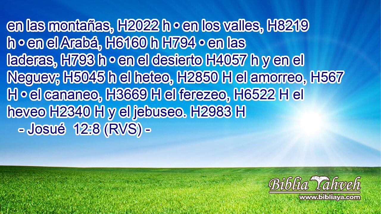 en las montañas, H2022 h • en los valles, H8219 h • en el Arabá, H6160 h H794 • en las laderas, H793 h • en el desierto H4057 h y en el Neguev; H5045 h el heteo, H2850 H el amorreo, H567 H • el cananeo, H3669 H el ferezeo, H6522 H el heveo H2340 H y el jebuseo. H2983 H 