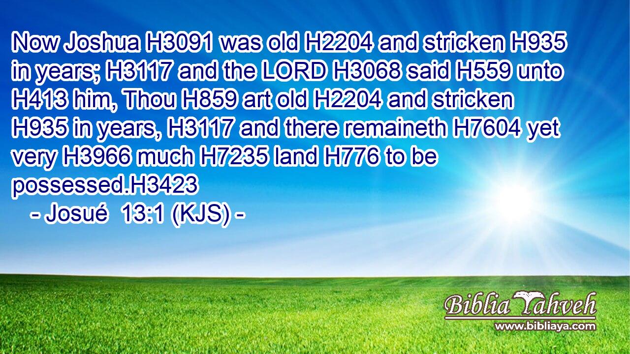 Now Joshua H3091 was old H2204 and stricken H935 in years; H3117 and the LORD H3068 said H559 unto H413 him, Thou H859 art old H2204 and stricken H935 in years, H3117 and there remaineth H7604 yet very H3966 much H7235 land H776 to be possessed.H3423