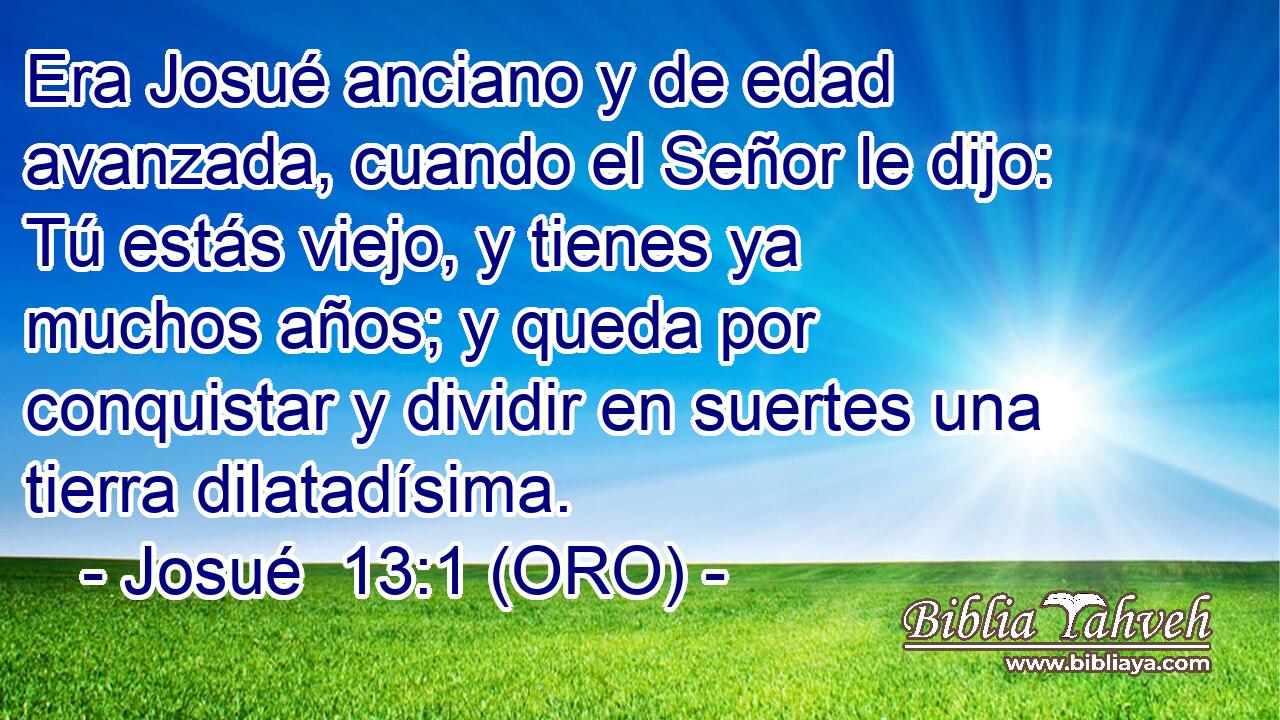  Era Josué anciano y de edad avanzada, cuando el Señor le dijo: Tú estás viejo, y tienes ya muchos años; y queda por conquistar y dividir en suertes una tierra dilatadísima. 