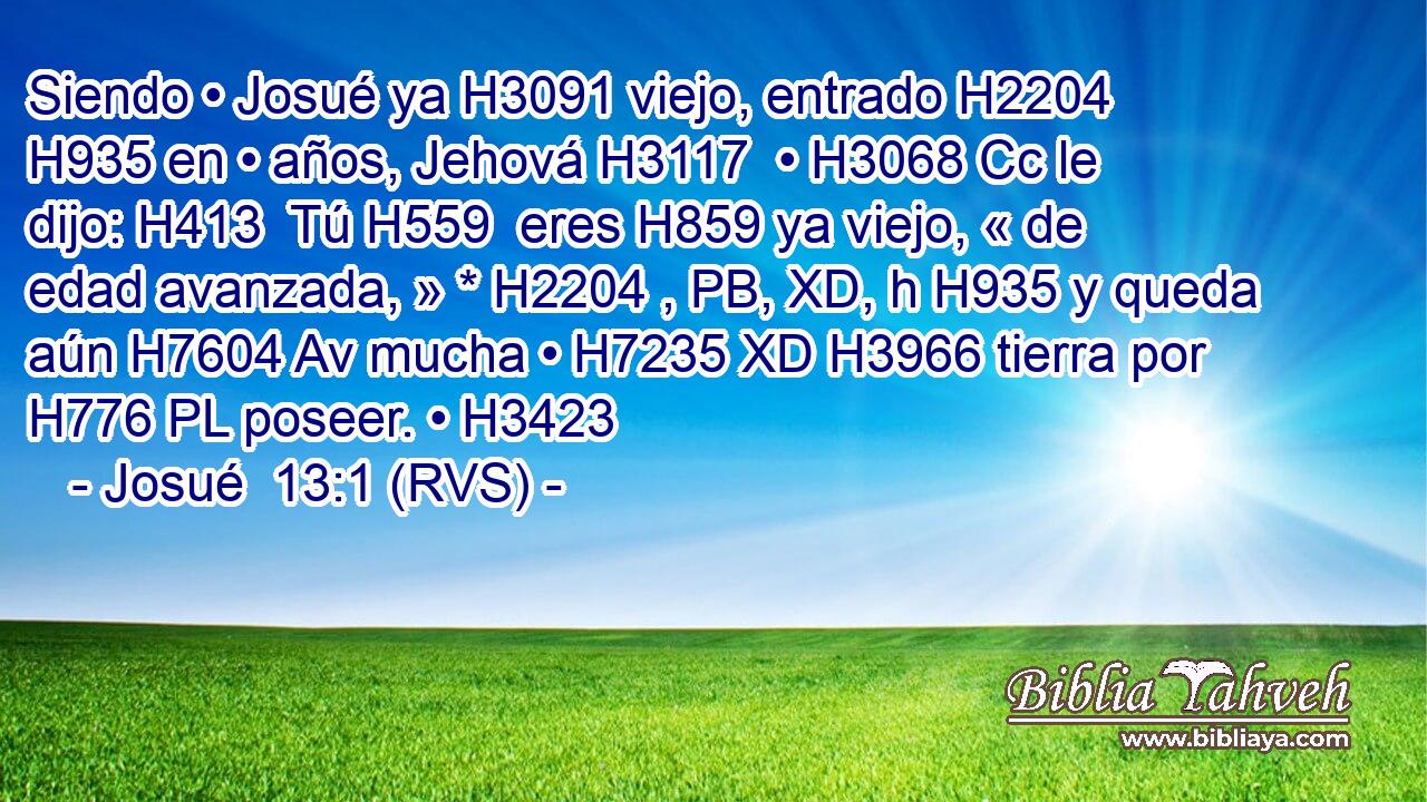 Siendo • Josué ya H3091 viejo, entrado H2204  H935 en • años, Jehová H3117  • H3068 Cc le dijo: H413  Tú H559  eres H859 ya viejo, « de edad avanzada, » * H2204 , PB, XD, h H935 y queda aún H7604 Av mucha • H7235 XD H3966 tierra por H776 PL poseer. • H3423  
