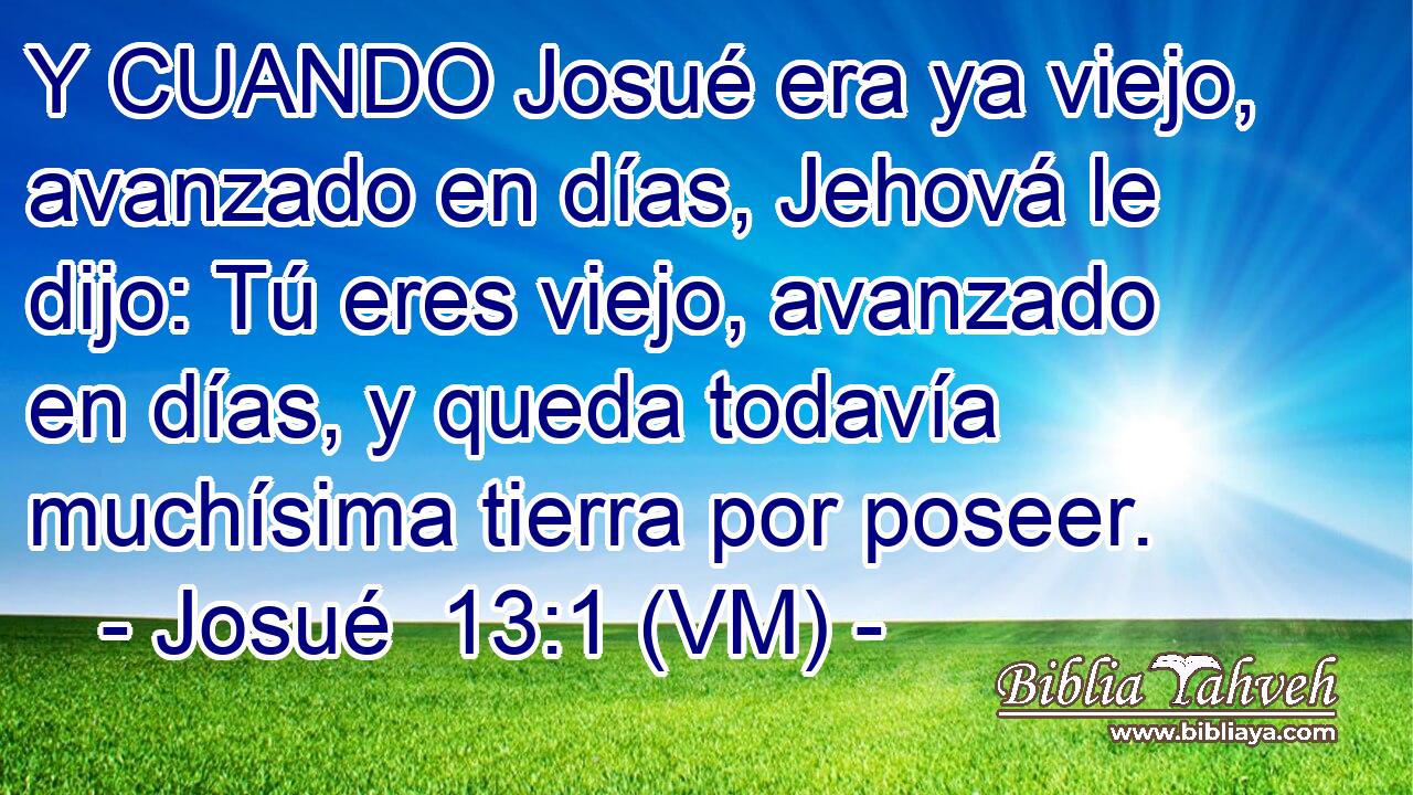  Y CUANDO Josué era ya viejo, avanzado en días, Jehová le dijo: Tú eres viejo, avanzado en días, y queda todavía muchísima tierra por poseer. 