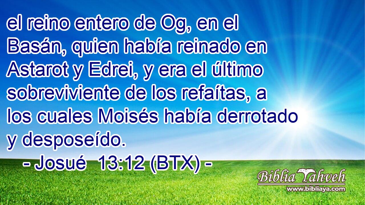 el reino entero de Og, en el Basán, quien había reinado en Astarot y Edrei, y era el último sobreviviente de los refaítas, a los cuales Moisés había derrotado y desposeído.