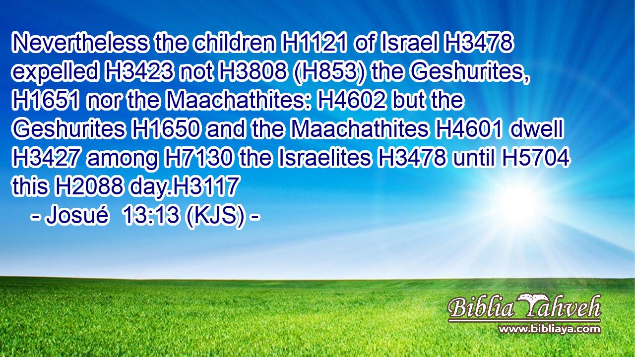Nevertheless the children H1121 of Israel H3478 expelled H3423 not H3808 (H853) the Geshurites, H1651 nor the Maachathites: H4602 but the Geshurites H1650 and the Maachathites H4601 dwell H3427 among H7130 the Israelites H3478 until H5704 this H2088 day.H3117