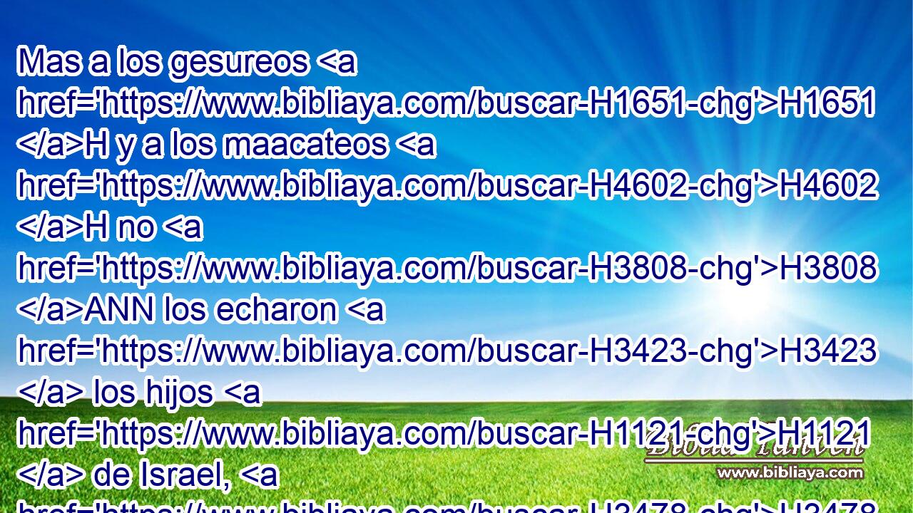 Mas a los gesureos H1651 H y a los maacateos H4602 H no H3808 ANN los echaron H3423  los hijos H1121  de Israel, H3478  sino que Gesur H1650  y Maaca H4601  habitaron H3427  entre • H7130  los israelitas H3478  hasta H5704 PD H3117 hoy. • • H2088 H 