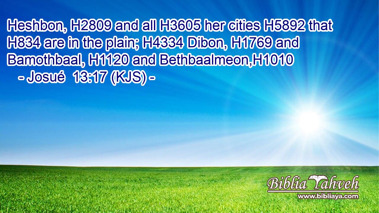 Heshbon, H2809 and all H3605 her cities H5892 that H834 are in the plain; H4334 Dibon, H1769 and Bamothbaal, H1120 and Bethbaalmeon,H1010