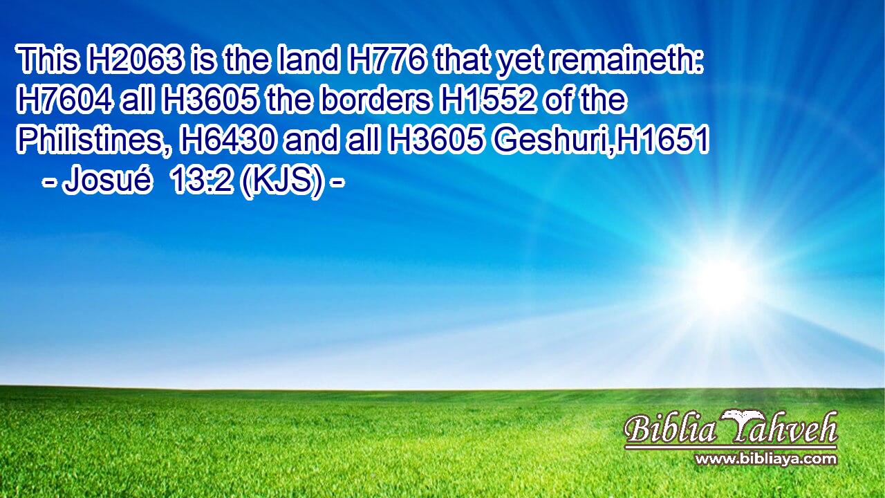This H2063 is the land H776 that yet remaineth: H7604 all H3605 the borders H1552 of the Philistines, H6430 and all H3605 Geshuri,H1651