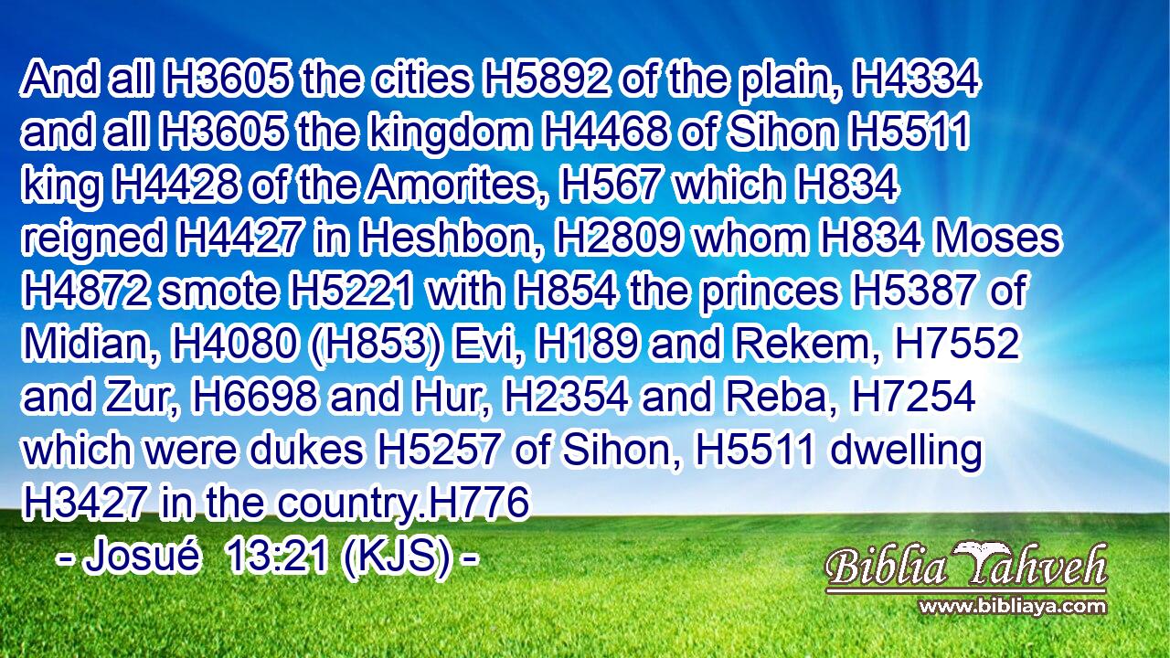 And all H3605 the cities H5892 of the plain, H4334 and all H3605 the kingdom H4468 of Sihon H5511 king H4428 of the Amorites, H567 which H834 reigned H4427 in Heshbon, H2809 whom H834 Moses H4872 smote H5221 with H854 the princes H5387 of Midian, H4080 (H853) Evi, H189 and Rekem, H7552 and Zur, H6698 and Hur, H2354 and Reba, H7254 which were dukes H5257 of Sihon, H5511 dwelling H3427 in the country.H776