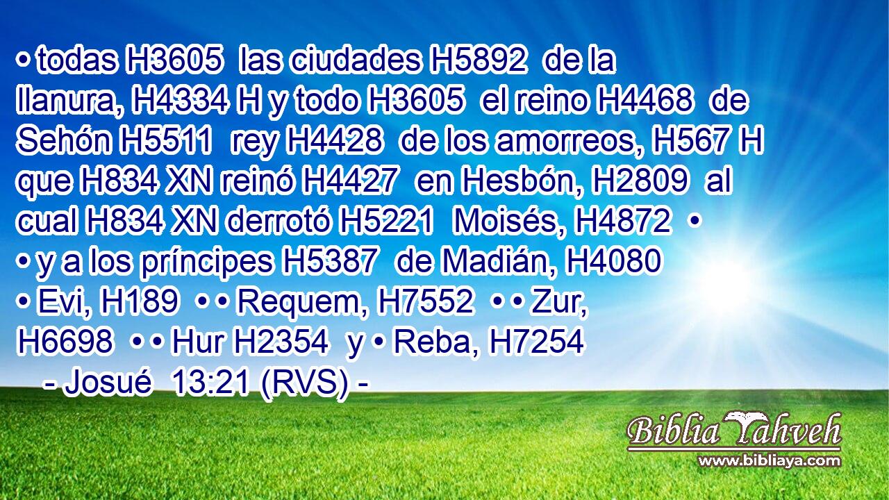 • todas H3605  las ciudades H5892  de la llanura, H4334 H y todo H3605  el reino H4468  de Sehón H5511  rey H4428  de los amorreos, H567 H que H834 XN reinó H4427  en Hesbón, H2809  al cual H834 XN derrotó H5221  Moisés, H4872  • • y a los príncipes H5387  de Madián, H4080  • Evi, H189  • • Requem, H7552  • • Zur, H6698  • • Hur H2354  y • Reba, H7254