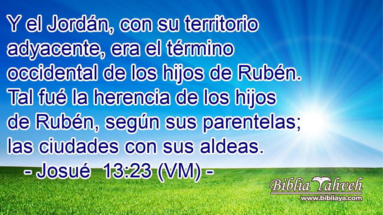  Y el Jordán, con su territorio adyacente, era el término occidental de los hijos de Rubén. Tal fué la herencia de los hijos de Rubén, según sus parentelas; las ciudades con sus aldeas. 