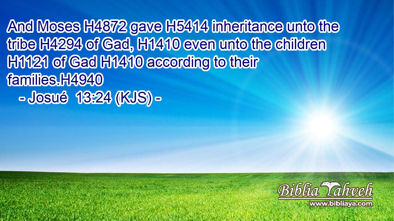 And Moses H4872 gave H5414 inheritance unto the tribe H4294 of Gad, H1410 even unto the children H1121 of Gad H1410 according to their families.H4940