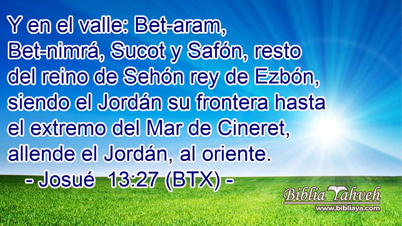 Y en el valle: Bet-aram, Bet-nimrá, Sucot y Safón, resto del reino de Sehón rey de Ezbón, siendo el Jordán su frontera hasta el extremo del Mar de Cineret, allende el Jordán, al oriente.