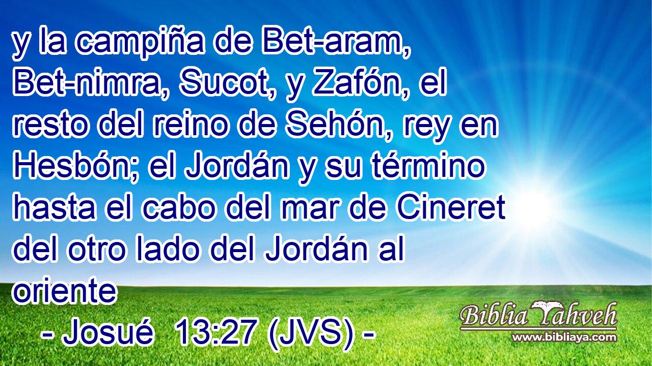 y la campiña de Bet-aram, Bet-nimra, Sucot, y Zafón, el resto del reino de Sehón, rey en Hesbón; el Jordán y su término hasta el cabo del mar de Cineret del otro lado del Jordán al oriente