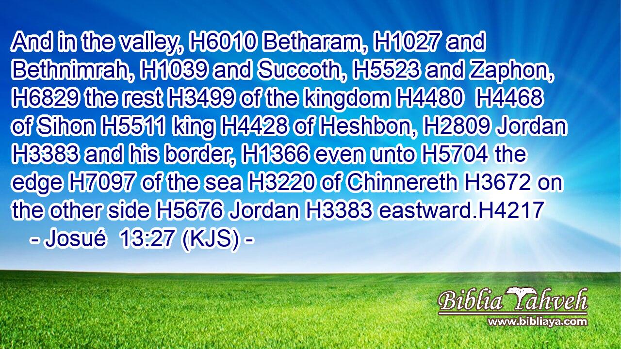 And in the valley, H6010 Betharam, H1027 and Bethnimrah, H1039 and Succoth, H5523 and Zaphon, H6829 the rest H3499 of the kingdom H4480  H4468 of Sihon H5511 king H4428 of Heshbon, H2809 Jordan H3383 and his border, H1366 even unto H5704 the edge H7097 of the sea H3220 of Chinnereth H3672 on the other side H5676 Jordan H3383 eastward.H4217
