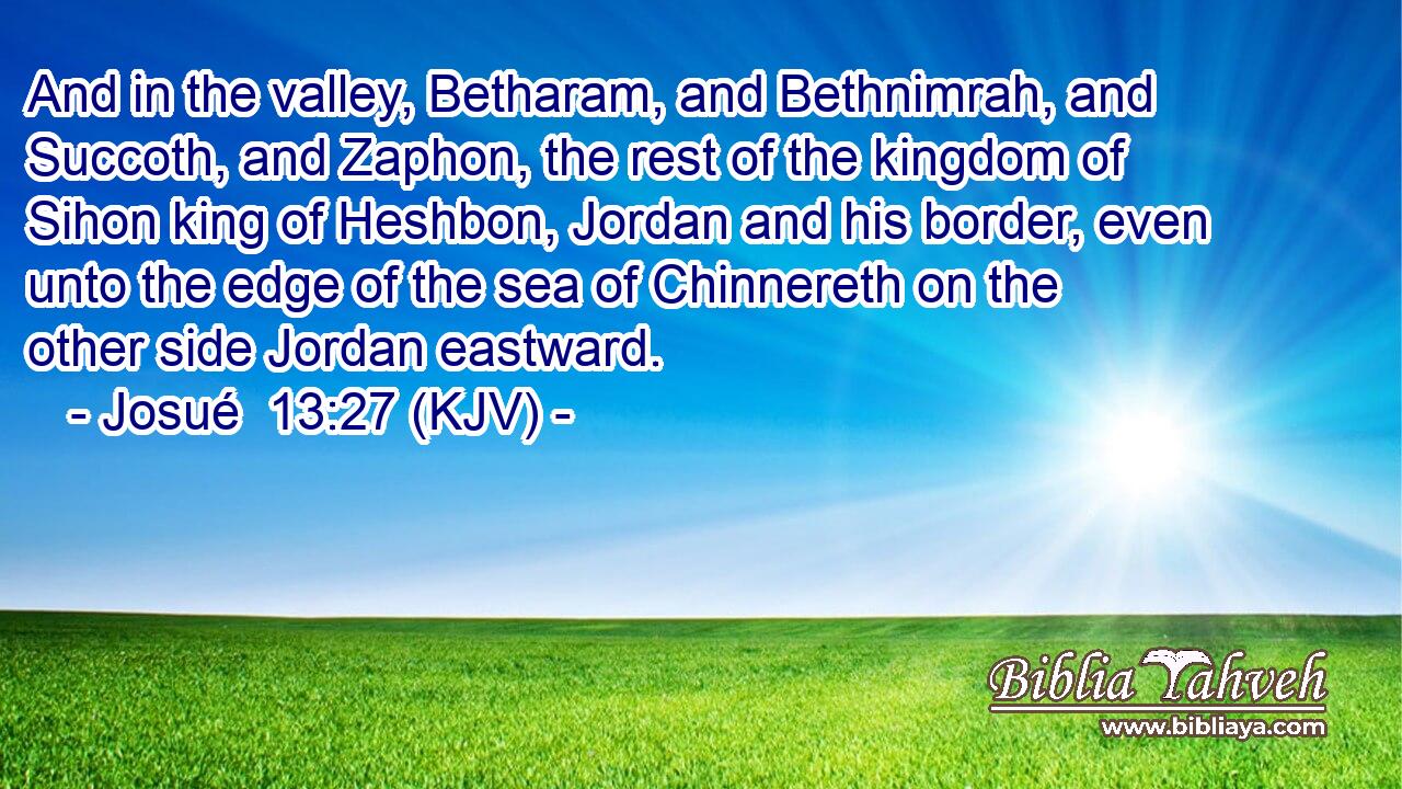And in the valley, Betharam, and Bethnimrah, and Succoth, and Zaphon, the rest of the kingdom of Sihon king of Heshbon, Jordan and his border, even unto the edge of the sea of Chinnereth on the other side Jordan eastward.