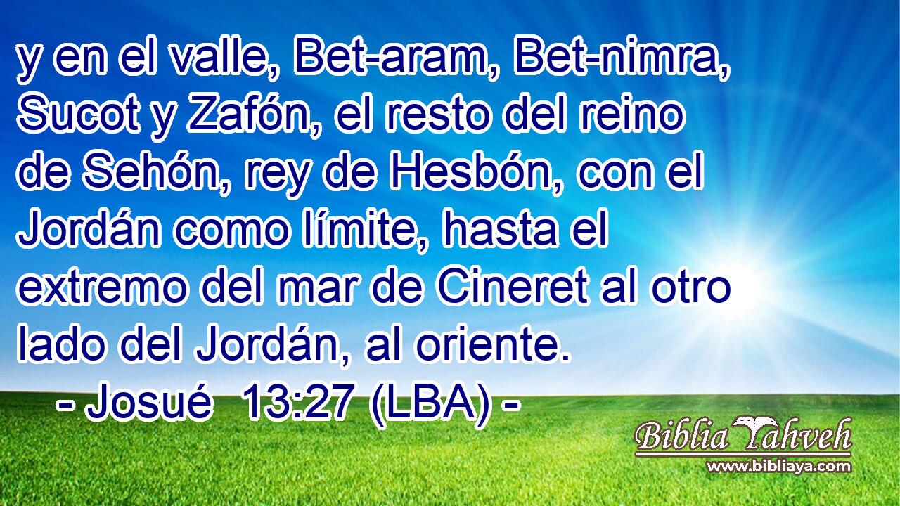y en el valle, Bet-aram, Bet-nimra, Sucot y Zafón, el resto del reino de Sehón, rey de Hesbón, con el Jordán como límite, hasta el extremo del mar de Cineret al otro lado del Jordán, al oriente.