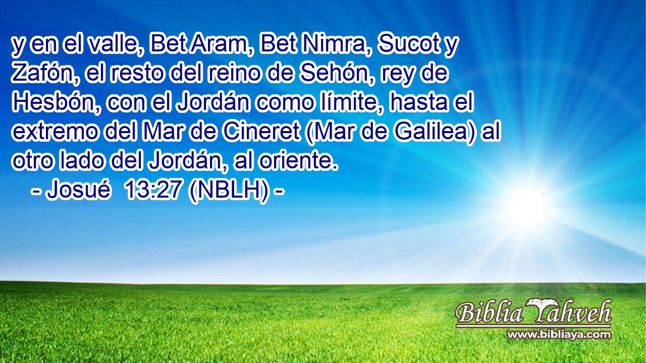  y en el valle, Bet Aram, Bet Nimra, Sucot y Zafón, el resto del reino de Sehón, rey de Hesbón, con el Jordán como límite, hasta el extremo del Mar de Cineret (Mar de Galilea) al otro lado del Jordán, al oriente. 