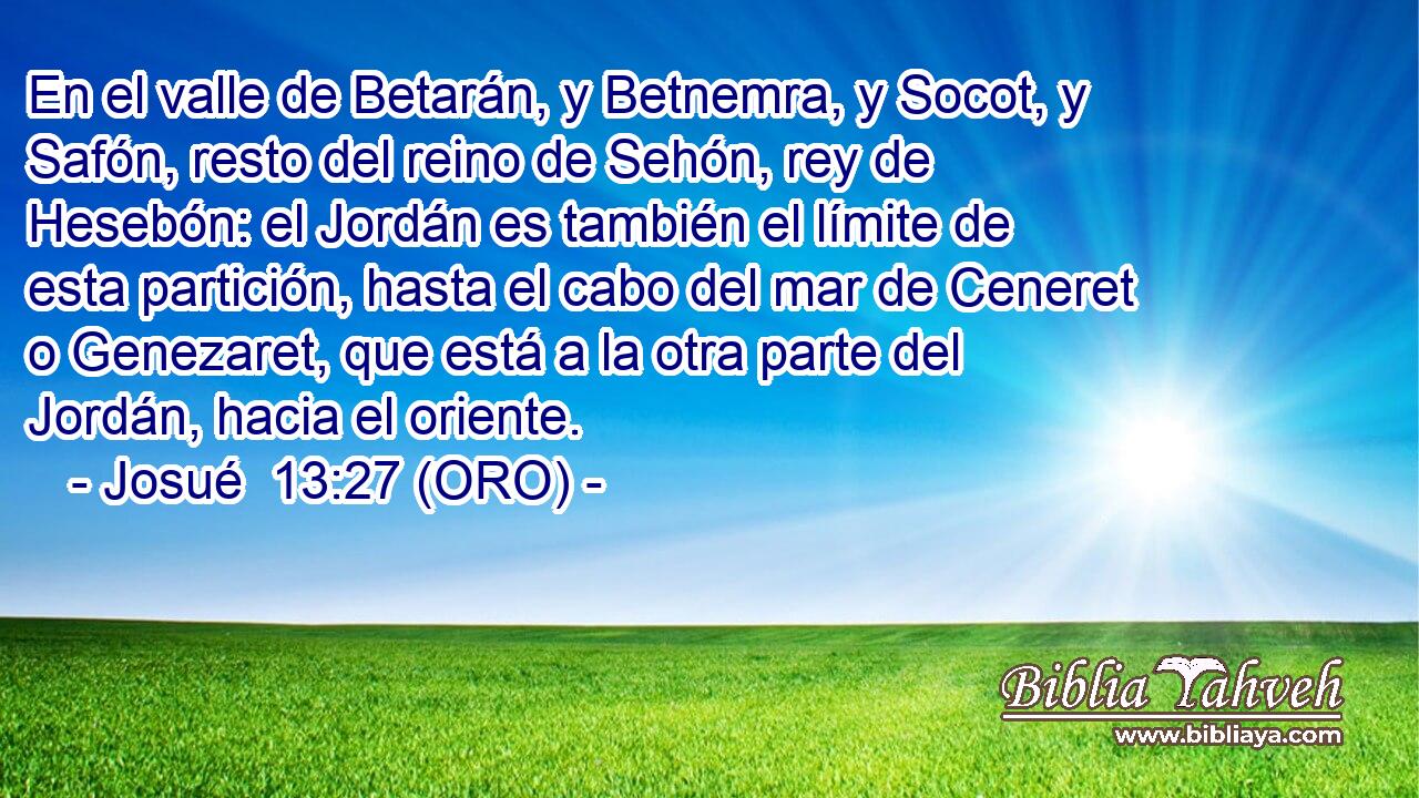  En el valle de Betarán, y Betnemra, y Socot, y Safón, resto del reino de Sehón, rey de Hesebón: el Jordán es también el límite de esta partición, hasta el cabo del mar de Ceneret o Genezaret, que está a la otra parte del Jordán, hacia el oriente. 