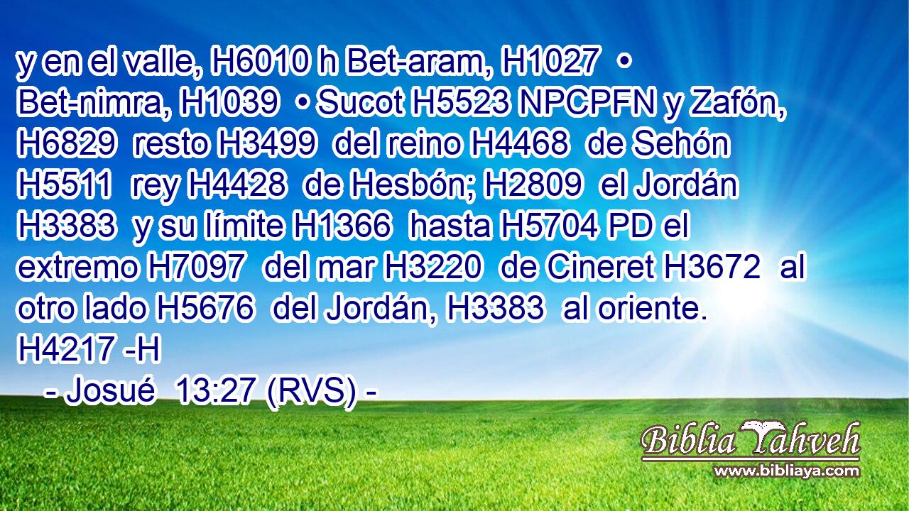 y en el valle, H6010 h Bet-aram, H1027  • Bet-nimra, H1039  • Sucot H5523 NPCPFN y Zafón, H6829  resto H3499  del reino H4468  de Sehón H5511  rey H4428  de Hesbón; H2809  el Jordán H3383  y su límite H1366  hasta H5704 PD el extremo H7097  del mar H3220  de Cineret H3672  al otro lado H5676  del Jordán, H3383  al oriente. H4217 -H 