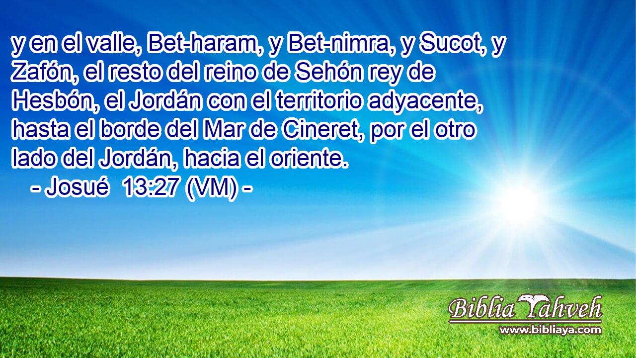 y en el valle, Bet-haram, y Bet-nimra, y Sucot, y Zafón, el resto del reino de Sehón rey de Hesbón, el Jordán con el territorio adyacente, hasta el borde del Mar de Cineret, por el otro lado del Jordán, hacia el oriente. 