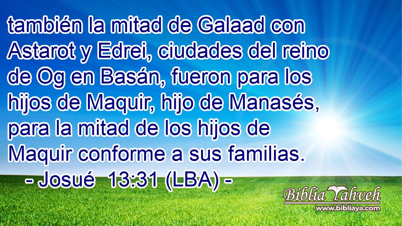 también la mitad de Galaad con Astarot y Edrei, ciudades del reino de Og en Basán, fueron para los hijos de Maquir, hijo de Manasés, para la mitad de los hijos de Maquir conforme a sus familias.