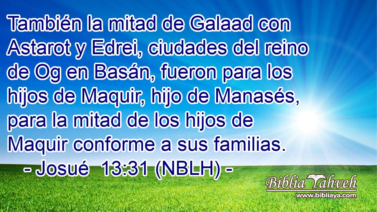 También la mitad de Galaad con Astarot y Edrei, ciudades del reino de Og en Basán, fueron para los hijos de Maquir, hijo de Manasés, para la mitad de los hijos de Maquir conforme a sus familias. 