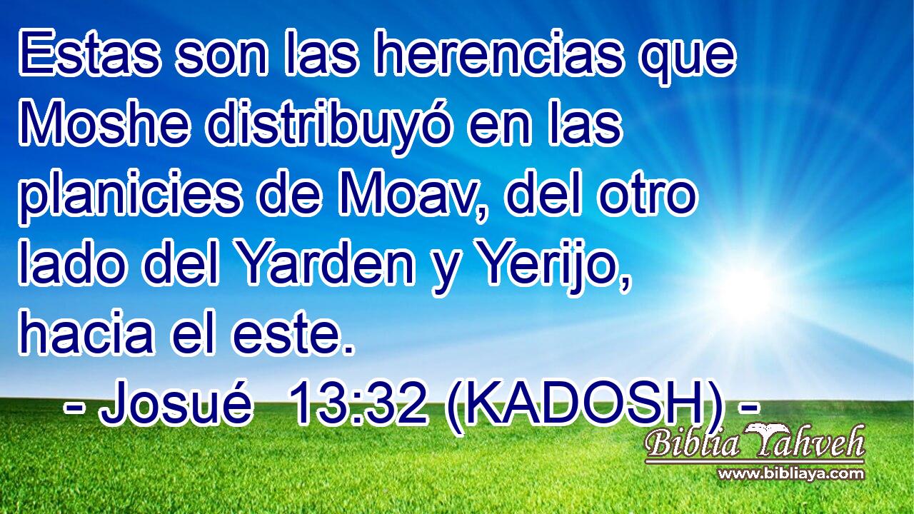  Estas son las herencias que Moshe distribuyó en las planicies de Moav, del otro lado del Yarden y Yerijo, hacia el este. 