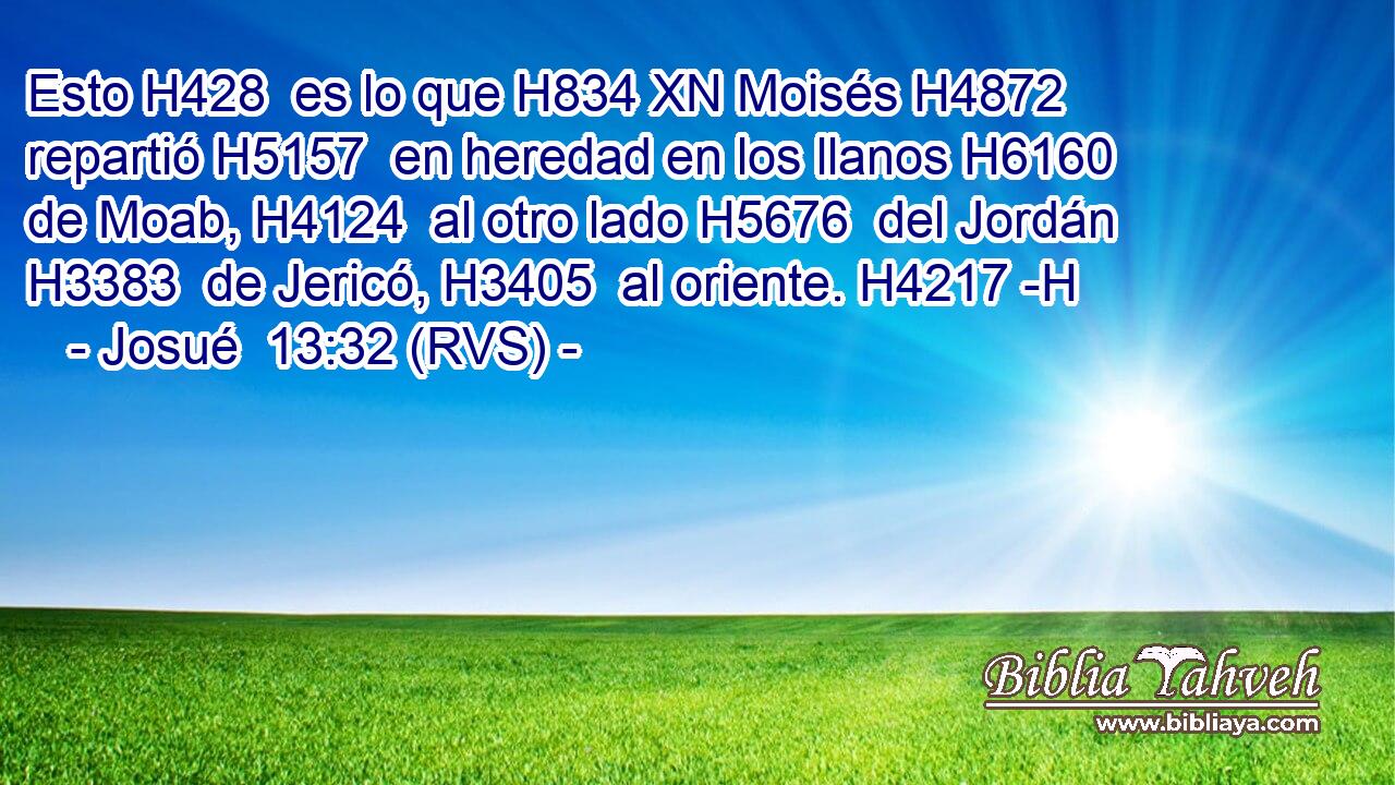 Esto H428  es lo que H834 XN Moisés H4872  repartió H5157  en heredad en los llanos H6160  de Moab, H4124  al otro lado H5676  del Jordán H3383  de Jericó, H3405  al oriente. H4217 -H 