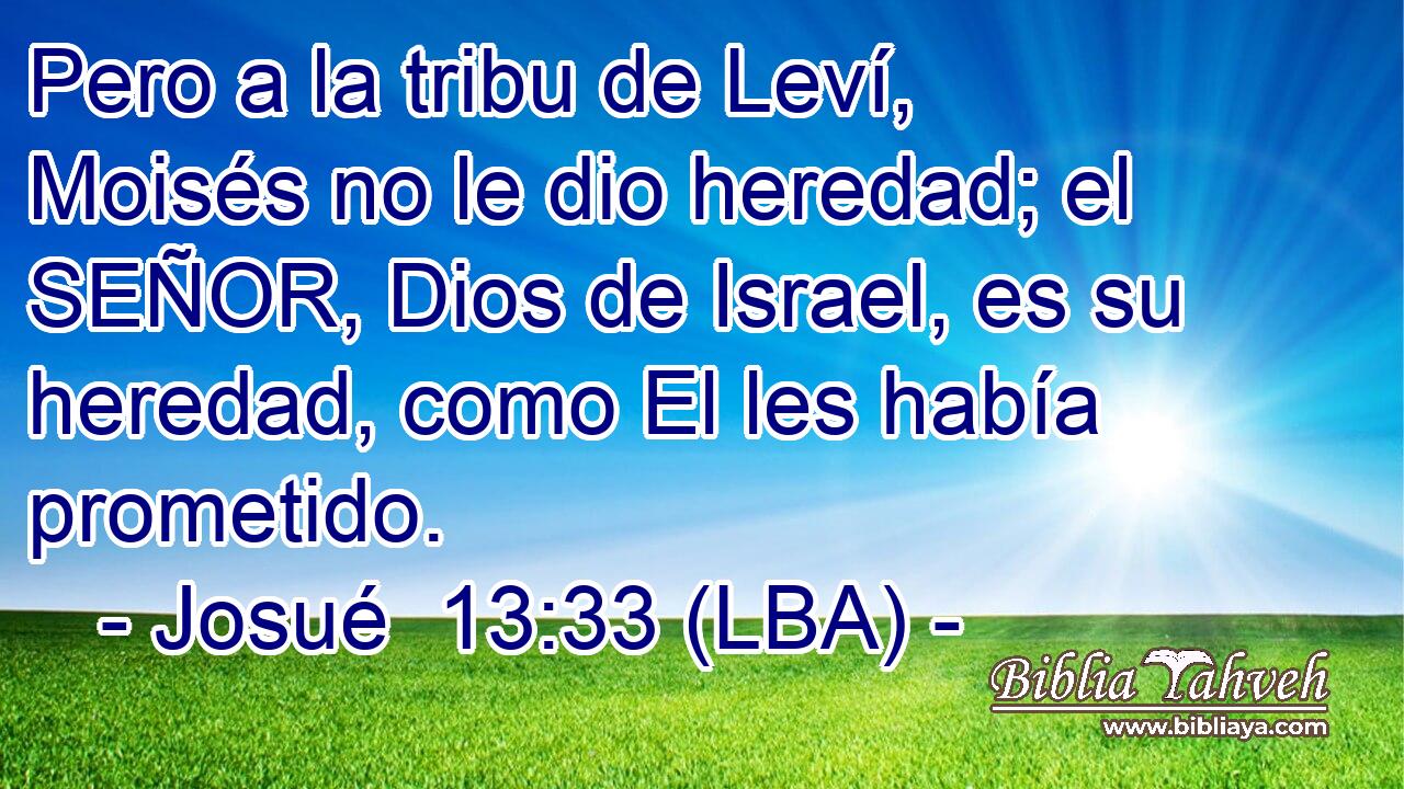 Pero a la tribu de Leví, Moisés no le dio heredad; el SEÑOR, Dios de Israel, es su heredad, como El les había prometido.