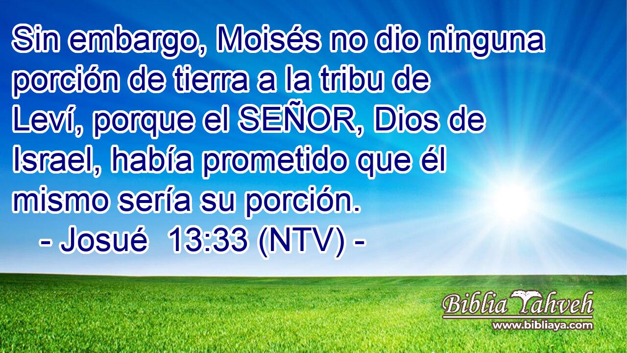 Sin embargo, Moisés no dio ninguna porción de tierra a la tribu de Leví, porque el SEÑOR, Dios de Israel, había prometido que él mismo sería su porción.
