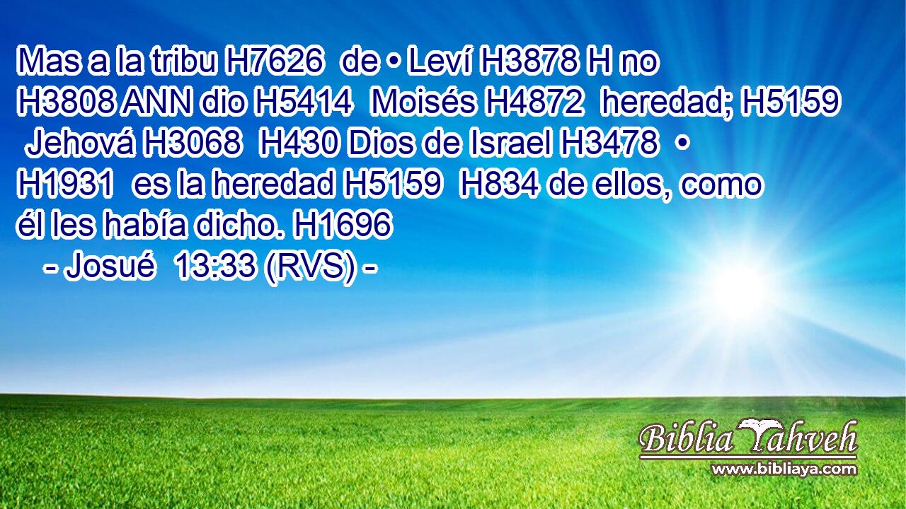 Mas a la tribu H7626  de • Leví H3878 H no H3808 ANN dio H5414  Moisés H4872  heredad; H5159  Jehová H3068  H430 Dios de Israel H3478  • H1931  es la heredad H5159  H834 de ellos, como él les había dicho. H1696  