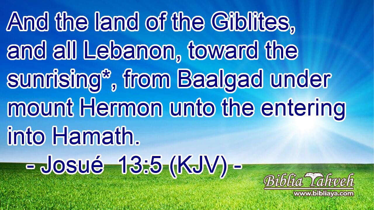 And the land of the Giblites, and all Lebanon, toward the sunrising*, from Baalgad under mount Hermon unto the entering into Hamath.