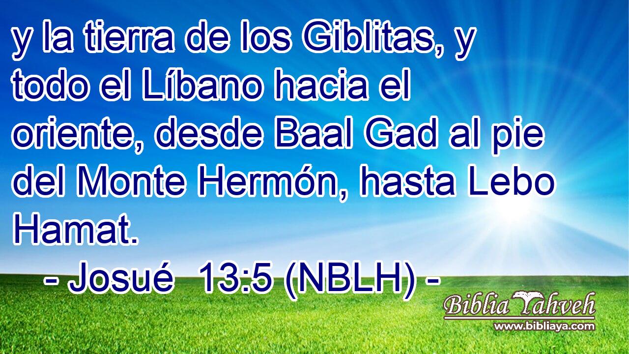  y la tierra de los Giblitas, y todo el Líbano hacia el oriente, desde Baal Gad al pie del Monte Hermón, hasta Lebo Hamat. 