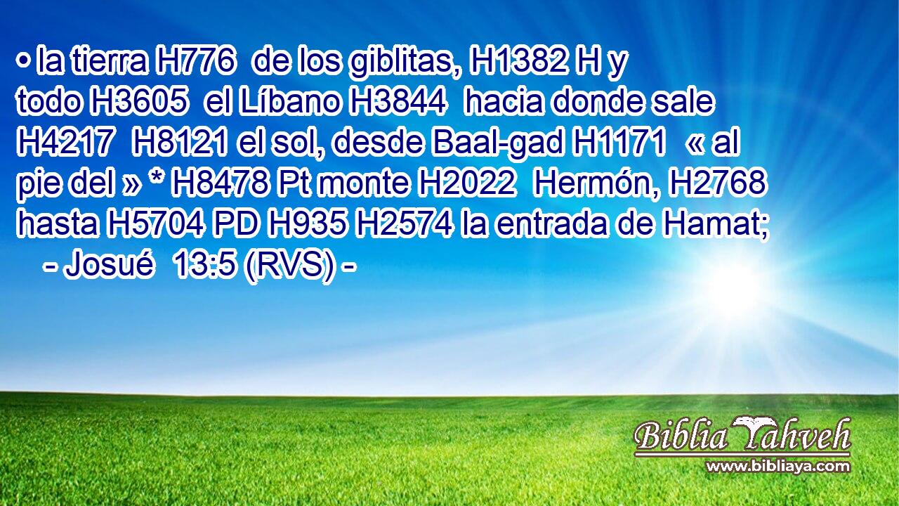 • la tierra H776  de los giblitas, H1382 H y todo H3605  el Líbano H3844  hacia donde sale H4217  H8121 el sol, desde Baal-gad H1171  « al pie del » * H8478 Pt monte H2022  Hermón, H2768  hasta H5704 PD H935 H2574 la entrada de Hamat; 