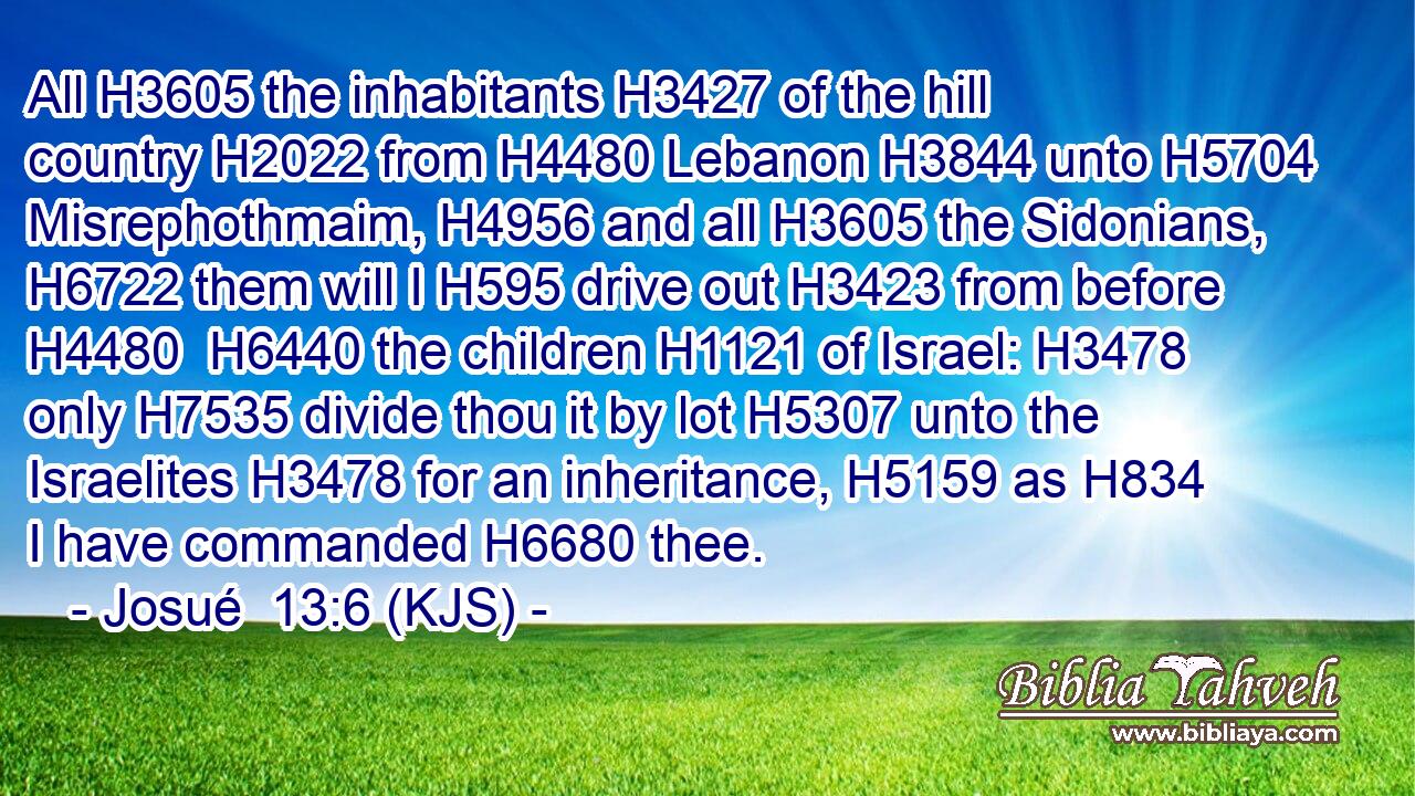 All H3605 the inhabitants H3427 of the hill country H2022 from H4480 Lebanon H3844 unto H5704 Misrephothmaim, H4956 and all H3605 the Sidonians, H6722 them will I H595 drive out H3423 from before H4480  H6440 the children H1121 of Israel: H3478 only H7535 divide thou it by lot H5307 unto the Israelites H3478 for an inheritance, H5159 as H834 I have commanded H6680 thee.