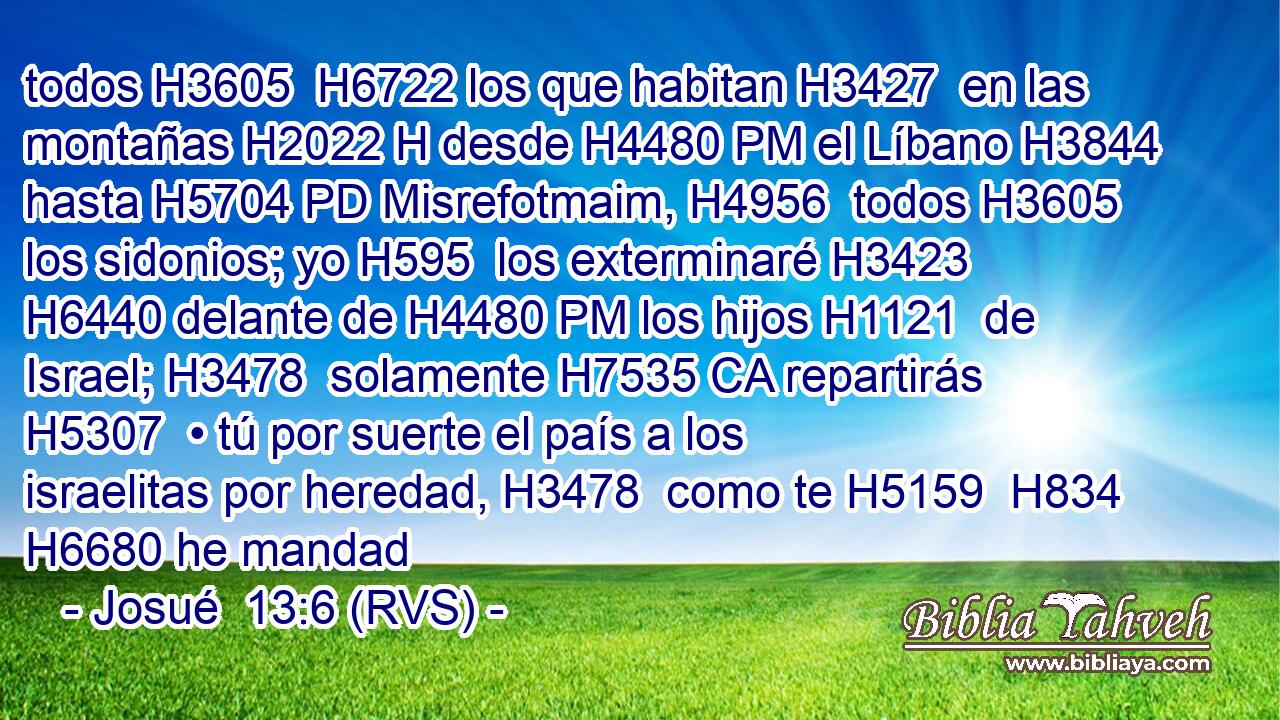 todos H3605  H6722 los que habitan H3427  en las montañas H2022 H desde H4480 PM el Líbano H3844  hasta H5704 PD Misrefotmaim, H4956  todos H3605  los sidonios; yo H595  los exterminaré H3423  H6440 delante de H4480 PM los hijos H1121  de Israel; H3478  solamente H7535 CA repartirás H5307  • tú por suerte el país a los israelitas por heredad, H3478  como te H5159  H834 H6680 he mandad