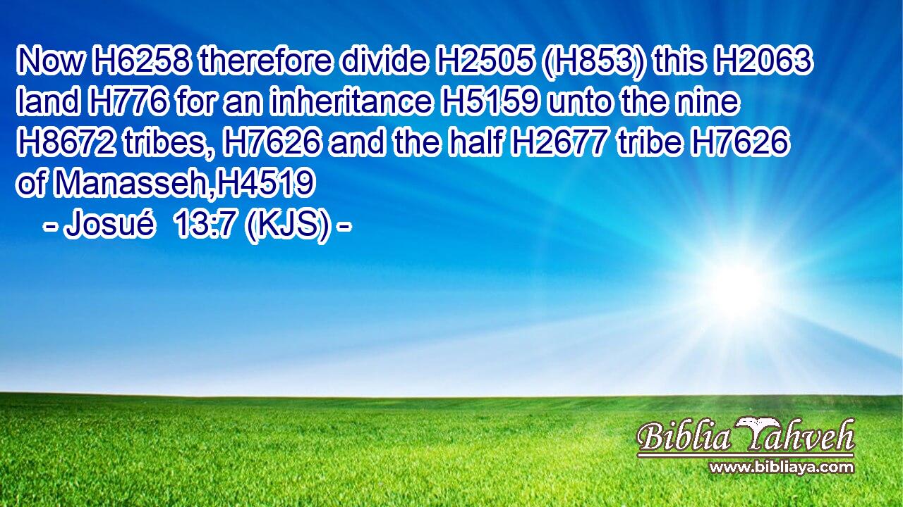 Now H6258 therefore divide H2505 (H853) this H2063 land H776 for an inheritance H5159 unto the nine H8672 tribes, H7626 and the half H2677 tribe H7626 of Manasseh,H4519