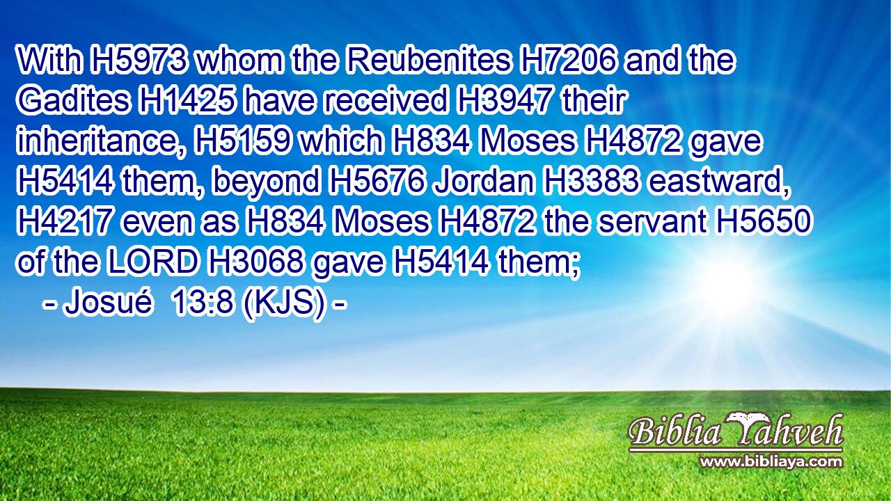 With H5973 whom the Reubenites H7206 and the Gadites H1425 have received H3947 their inheritance, H5159 which H834 Moses H4872 gave H5414 them, beyond H5676 Jordan H3383 eastward, H4217 even as H834 Moses H4872 the servant H5650 of the LORD H3068 gave H5414 them;