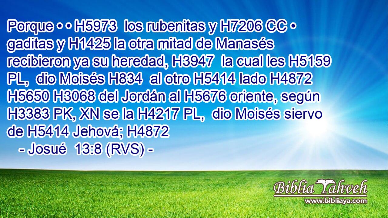 Porque • • H5973  los rubenitas y H7206 CC • gaditas y H1425 la otra mitad de Manasés recibieron ya su heredad, H3947  la cual les H5159 PL,  dio Moisés H834  al otro H5414 lado H4872  H5650 H3068 del Jordán al H5676 oriente, según H3383 PK, XN se la H4217 PL,  dio Moisés siervo de H5414 Jehová; H4872  