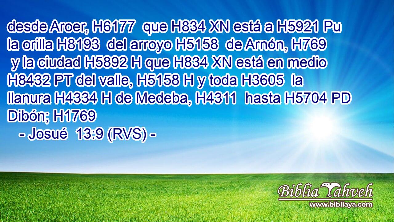 desde Aroer, H6177  que H834 XN está a H5921 Pu la orilla H8193  del arroyo H5158  de Arnón, H769  y la ciudad H5892 H que H834 XN está en medio H8432 PT del valle, H5158 H y toda H3605  la llanura H4334 H de Medeba, H4311  hasta H5704 PD Dibón; H1769  