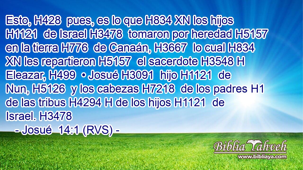 Esto, H428  pues, es lo que H834 XN los hijos H1121  de Israel H3478  tomaron por heredad H5157  en la tierra H776  de Canaán, H3667  lo cual H834 XN les repartieron H5157  el sacerdote H3548 H Eleazar, H499  • Josué H3091  hijo H1121  de Nun, H5126  y los cabezas H7218  de los padres H1  de las tribus H4294 H de los hijos H1121  de Israel. H3478  