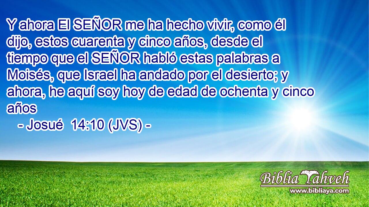 Y ahora El SEÑOR me ha hecho vivir, como él dijo, estos cuarenta y cinco años, desde el tiempo que el SEÑOR habló estas palabras a Moisés, que Israel ha andado por el desierto; y ahora, he aquí soy hoy de edad de ochenta y cinco años