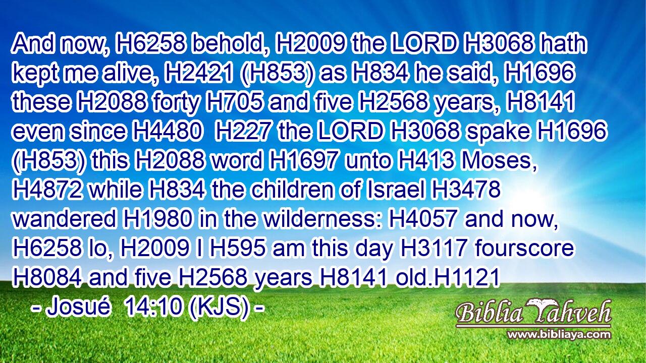 And now, H6258 behold, H2009 the LORD H3068 hath kept me alive, H2421 (H853) as H834 he said, H1696 these H2088 forty H705 and five H2568 years, H8141 even since H4480  H227 the LORD H3068 spake H1696 (H853) this H2088 word H1697 unto H413 Moses, H4872 while H834 the children of Israel H3478 wandered H1980 in the wilderness: H4057 and now, H6258 lo, H2009 I H595 am this day H3117 fourscore H8084 and five H2568 years H8141 old.H1121