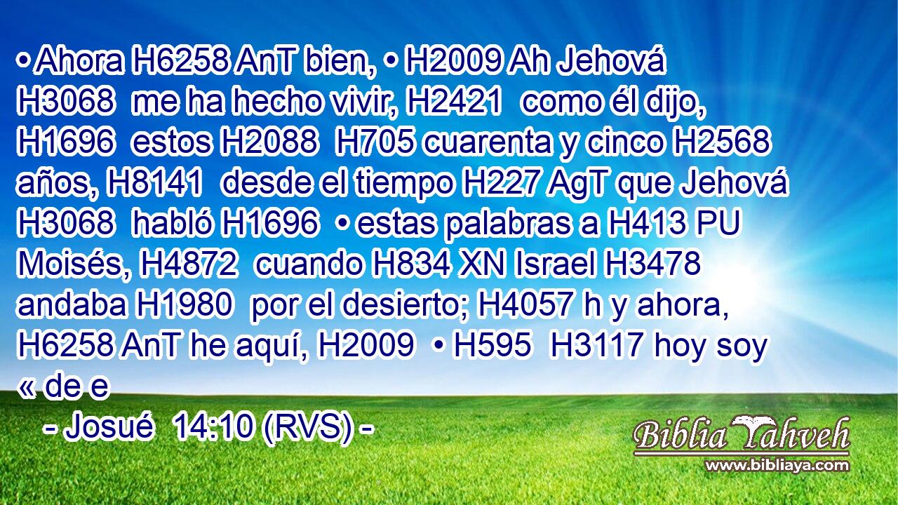 • Ahora H6258 AnT bien, • H2009 Ah Jehová H3068  me ha hecho vivir, H2421  como él dijo, H1696  estos H2088  H705 cuarenta y cinco H2568  años, H8141  desde el tiempo H227 AgT que Jehová H3068  habló H1696  • estas palabras a H413 PU Moisés, H4872  cuando H834 XN Israel H3478  andaba H1980  por el desierto; H4057 h y ahora, H6258 AnT he aquí, H2009  • H595  H3117 hoy soy « de e