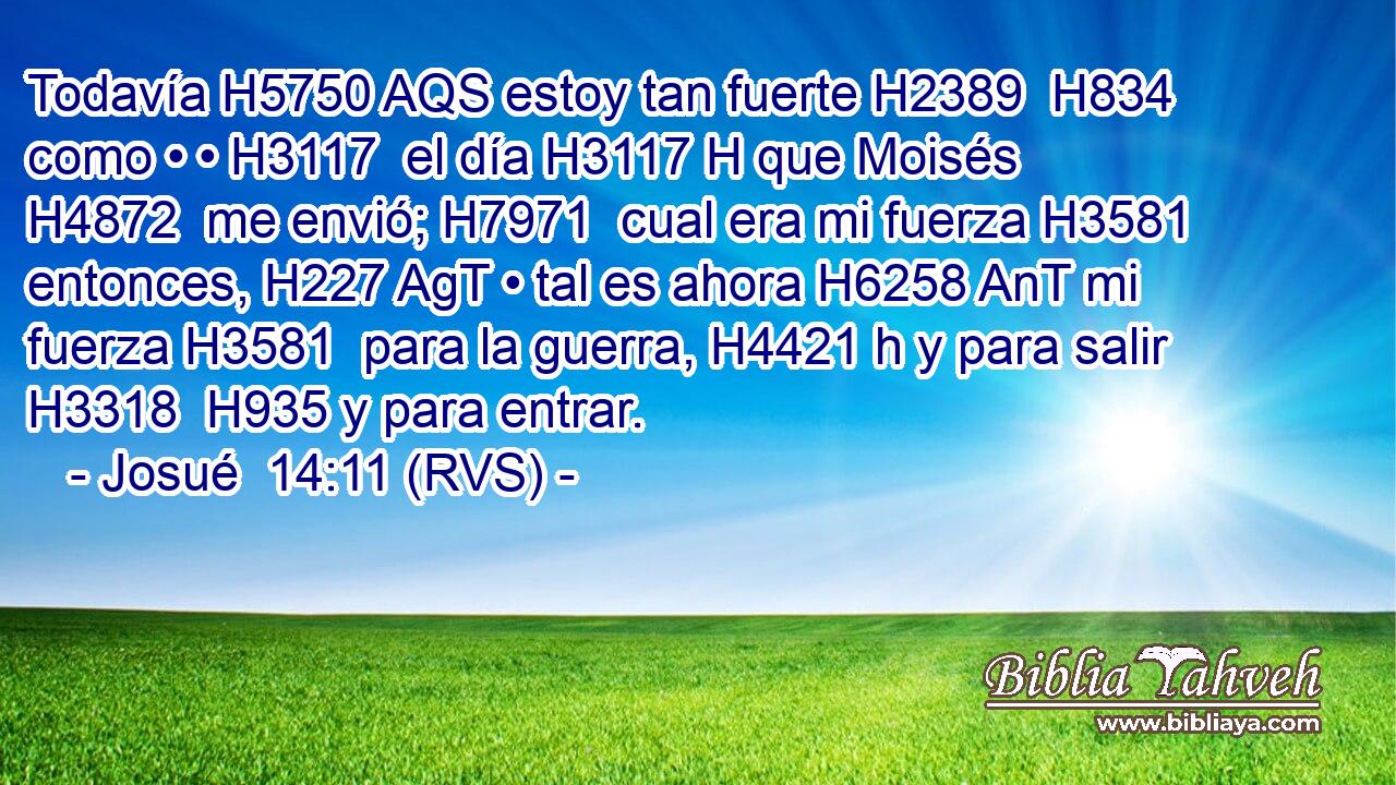 Todavía H5750 AQS estoy tan fuerte H2389  H834 como • • H3117  el día H3117 H que Moisés H4872  me envió; H7971  cual era mi fuerza H3581  entonces, H227 AgT • tal es ahora H6258 AnT mi fuerza H3581  para la guerra, H4421 h y para salir H3318  H935 y para entrar. 