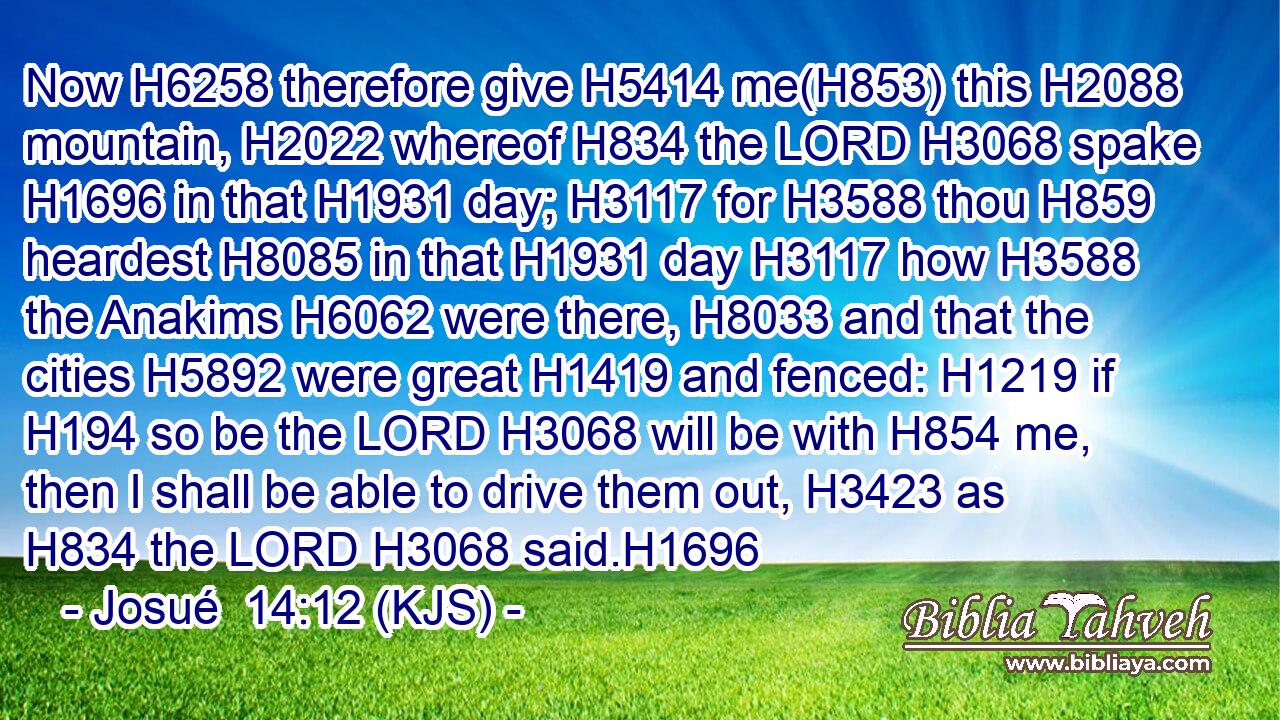 Now H6258 therefore give H5414 me(H853) this H2088 mountain, H2022 whereof H834 the LORD H3068 spake H1696 in that H1931 day; H3117 for H3588 thou H859 heardest H8085 in that H1931 day H3117 how H3588 the Anakims H6062 were there, H8033 and that the cities H5892 were great H1419 and fenced: H1219 if H194 so be the LORD H3068 will be with H854 me, then I shall be able to drive them out, H3423 as H834 the LORD H3068 said.H1696