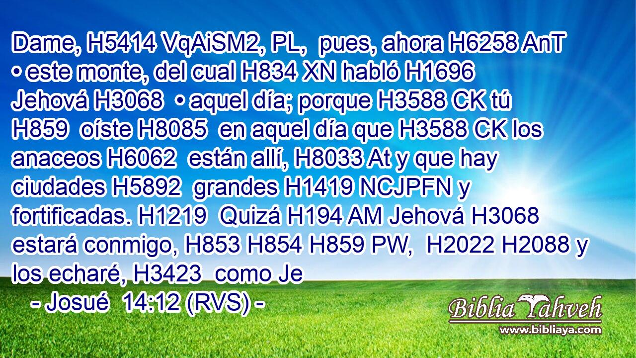 Dame, H5414 VqAiSM2, PL,  pues, ahora H6258 AnT • este monte, del cual H834 XN habló H1696  Jehová H3068  • aquel día; porque H3588 CK tú H859  oíste H8085  en aquel día que H3588 CK los anaceos H6062  están allí, H8033 At y que hay ciudades H5892  grandes H1419 NCJPFN y fortificadas. H1219  Quizá H194 AM Jehová H3068  estará conmigo, H853 H854 H859 PW,  H2022 H2088 y los echaré, H3423  como Je