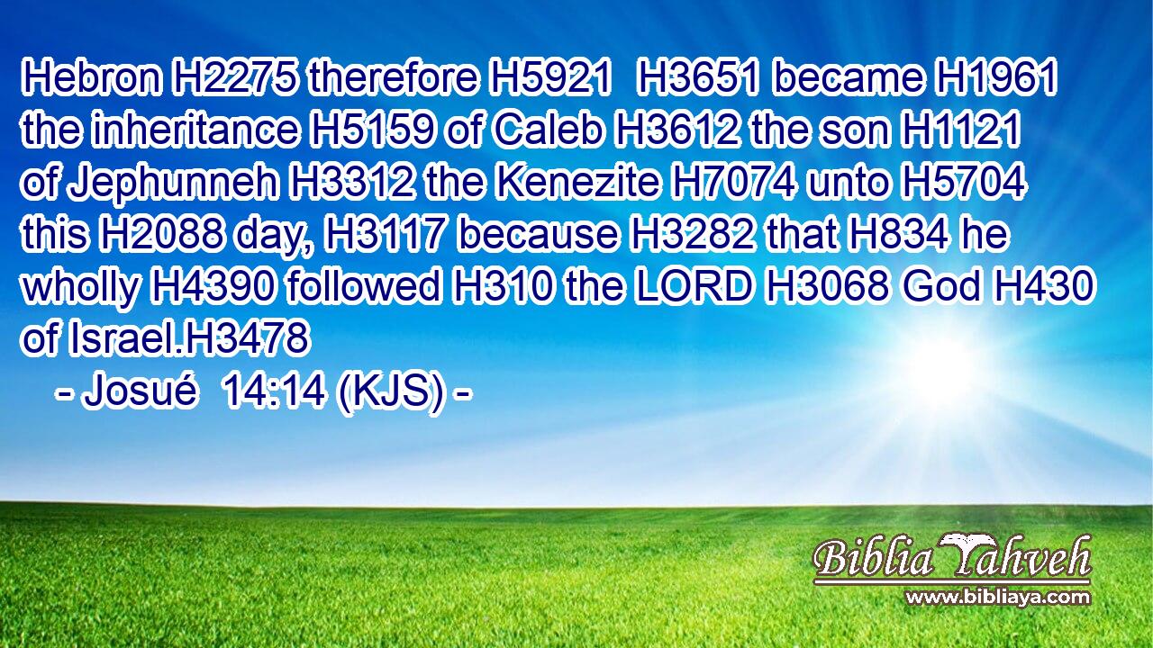 Hebron H2275 therefore H5921  H3651 became H1961 the inheritance H5159 of Caleb H3612 the son H1121 of Jephunneh H3312 the Kenezite H7074 unto H5704 this H2088 day, H3117 because H3282 that H834 he wholly H4390 followed H310 the LORD H3068 God H430 of Israel.H3478